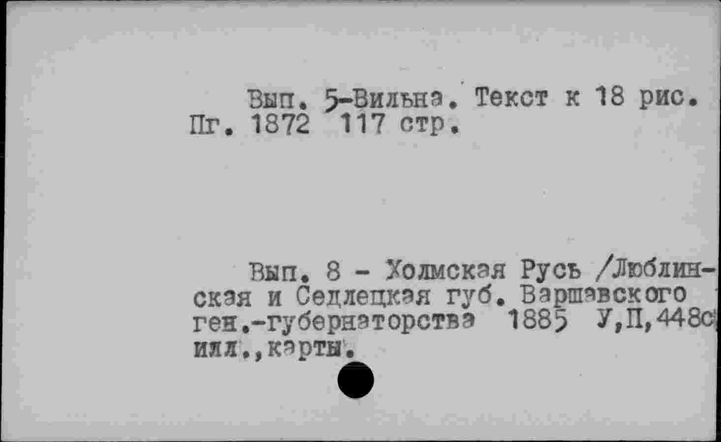 ﻿Вып. 5-Вильнэ. Текст к 18 рис.
Пг. 1872 117 стр.
Вып. 8 - Холмская Русь /Люблинская и Седлецкая губ. Варшавского ген.-губернаторства 1885 У» П, 448с
илл,,карты,